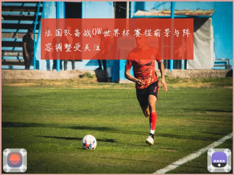 法国队备战OW世界杯 赛程前景与阵容调整受关注
