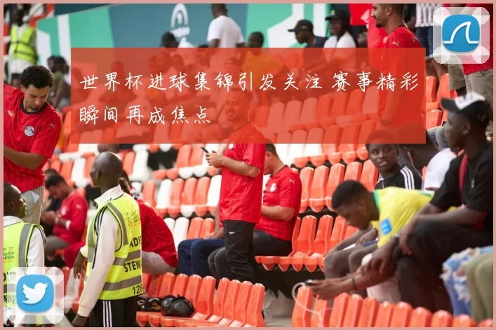 世界杯进球集锦引发关注 赛事精彩瞬间再成焦点