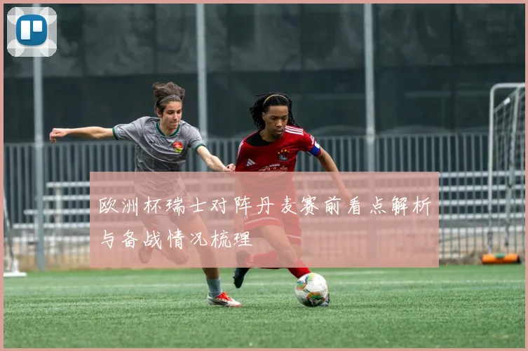 欧洲杯瑞士对阵丹麦赛前看点解析与备战情况梳理