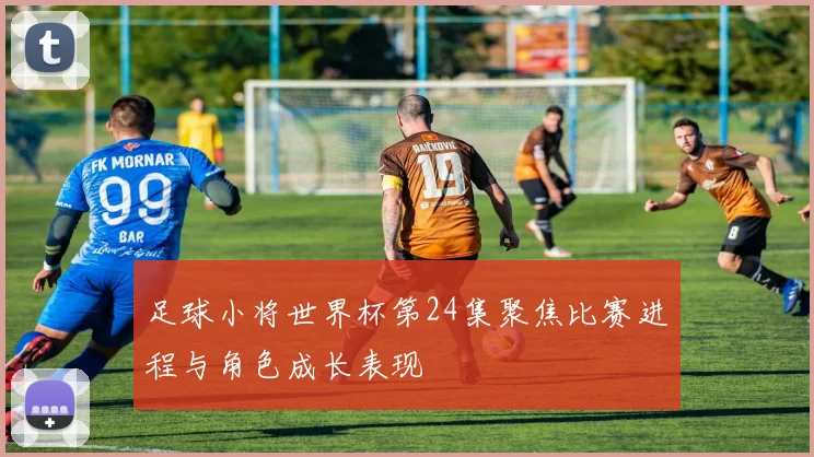足球小将世界杯第24集聚焦比赛进程与角色成长表现