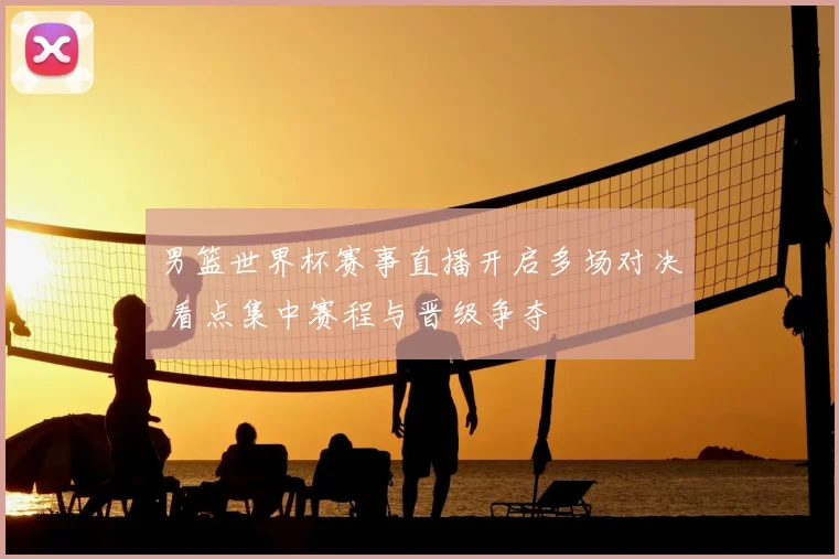 男篮世界杯赛事直播开启多场对决 看点集中赛程与晋级争夺