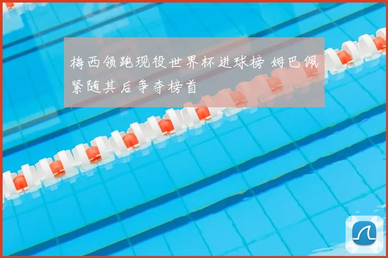 梅西领跑现役世界杯进球榜 姆巴佩紧随其后争夺榜首