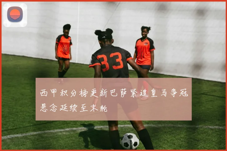 西甲积分榜更新巴萨紧追皇马争冠悬念延续至末轮