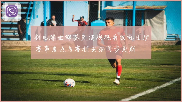 羽毛球世锦赛直播线观看攻略出炉 赛事看点与赛程安排同步更新