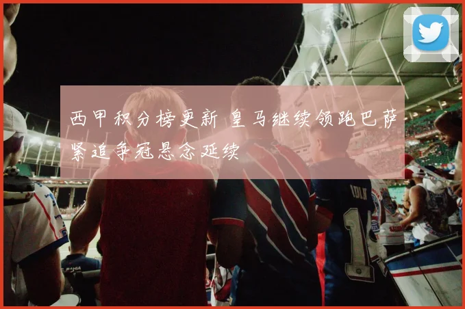 西甲积分榜更新 皇马继续领跑巴萨紧追争冠悬念延续