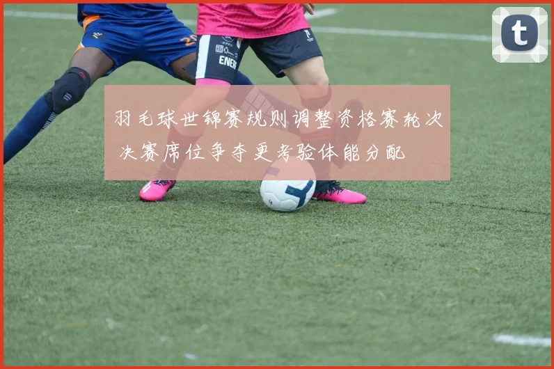 羽毛球世锦赛规则调整资格赛轮次 决赛席位争夺更考验体能分配