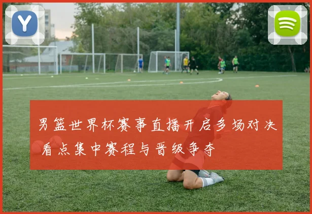 男篮世界杯赛事直播开启多场对决 看点集中赛程与晋级争夺
