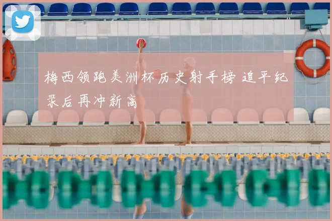 梅西领跑美洲杯历史射手榜 追平纪录后再冲新高