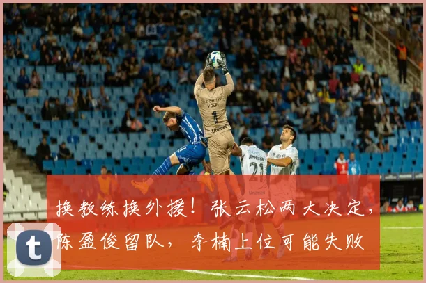 换教练换外援!张云松两大决定,陈盈俊留队,李楠上位可能失败