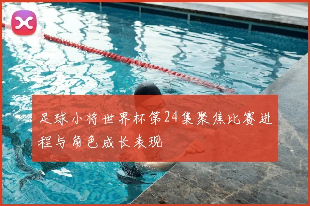足球小将世界杯第24集聚焦比赛进程与角色成长表现