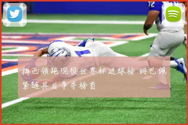 梅西领跑现役世界杯进球榜 姆巴佩紧随其后争夺榜首