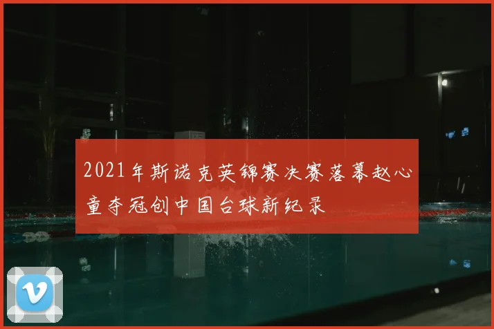 2021年斯诺克英锦赛决赛落幕赵心童夺冠创中国台球新纪录