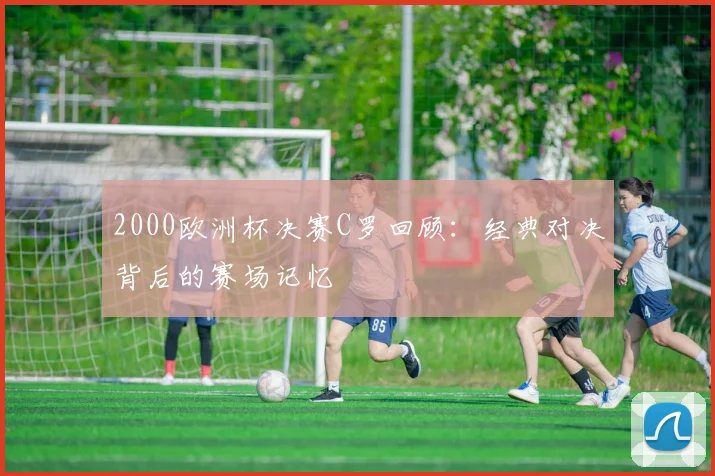 2000欧洲杯决赛C罗回顾：经典对决背后的赛场记忆